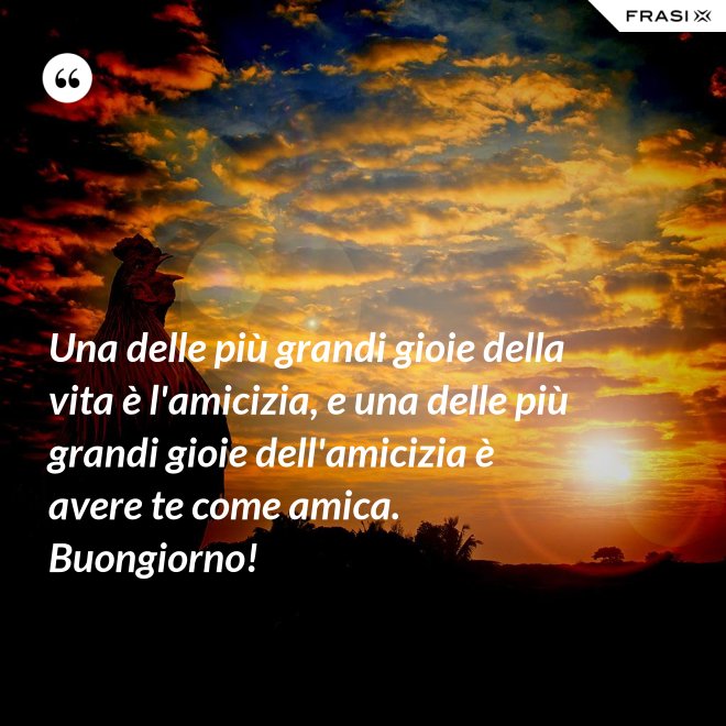 Una delle più grandi gioie della vita è l'amicizia, e una delle più grandi gioie dell'amicizia è avere te come amica. Buongiorno! - Anonimo