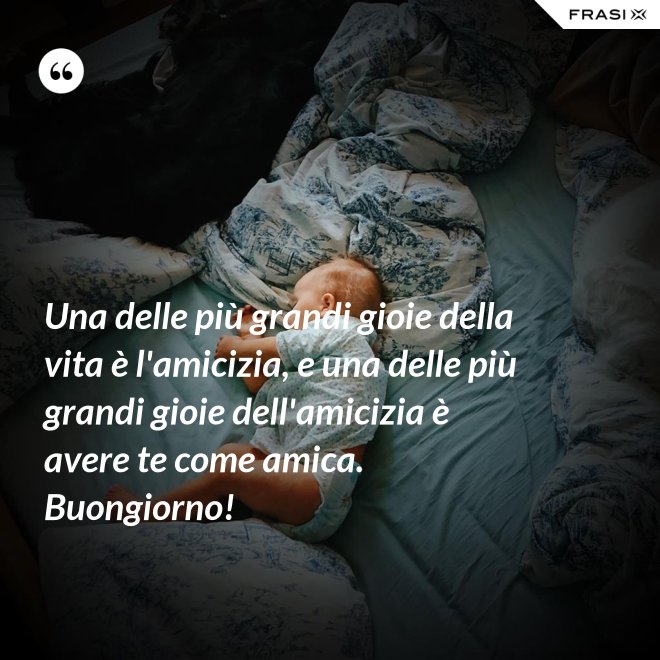 Una delle più grandi gioie della vita è l'amicizia, e una delle più grandi gioie dell'amicizia è avere te come amica. Buongiorno! - Anonimo