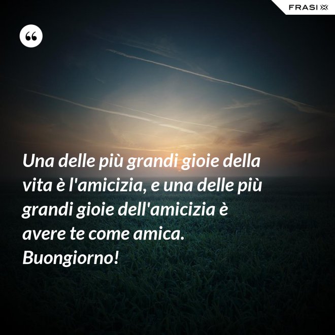 Una delle più grandi gioie della vita è l'amicizia, e una delle più grandi gioie dell'amicizia è avere te come amica. Buongiorno! - Anonimo