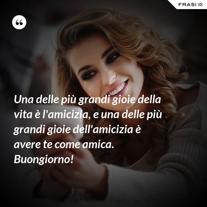 Una delle più grandi gioie della vita è l'amicizia, e una delle più grandi gioie dell'amicizia è avere te come amica. Buongiorno! - Anonimo