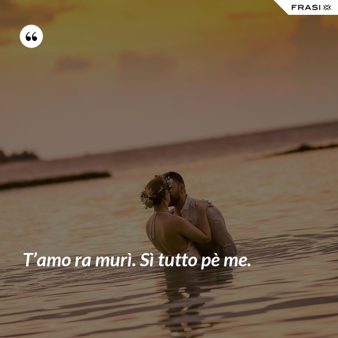 T’amo ra murì. Sì tutto pè me. - Anonimo