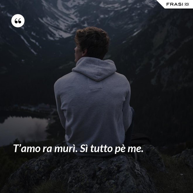 T’amo ra murì. Sì tutto pè me. - Anonimo