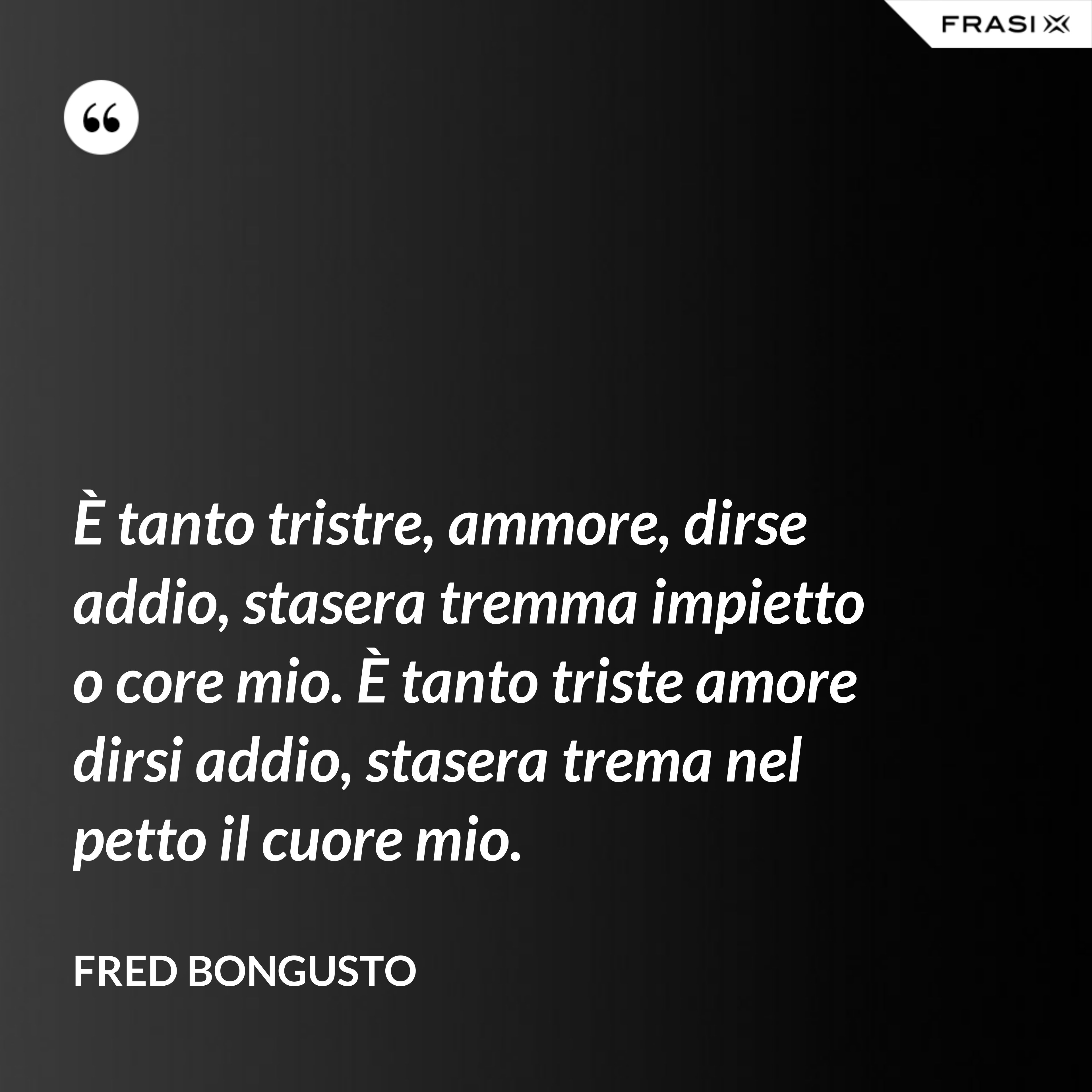 È tanto tristre, ammore, dirse addio, stasera tremma impietto o core mio. È tanto triste amore dirsi addio, stasera trema nel petto il cuore mio. - Fred Bongusto
