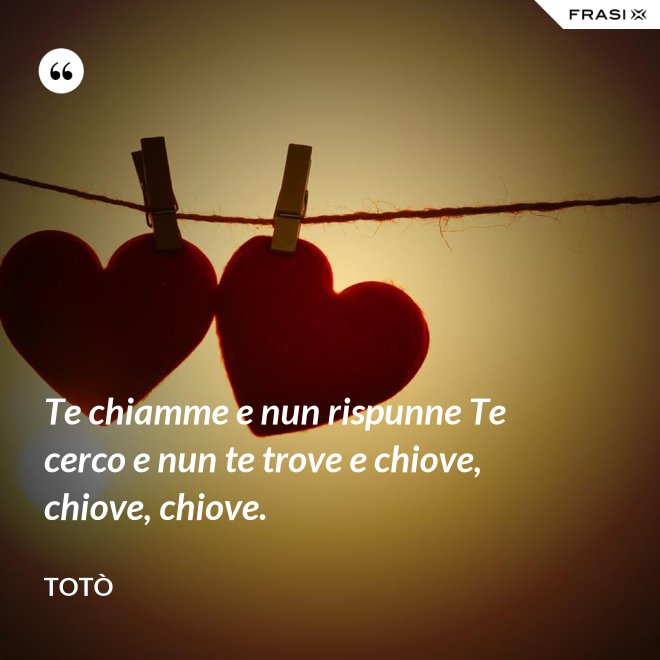 Te chiamme e nun rispunne Te cerco e nun te trove e chiove, chiove, chiove. - Totò