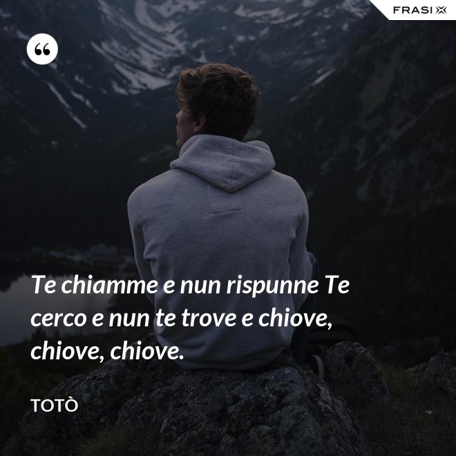 Te chiamme e nun rispunne Te cerco e nun te trove e chiove, chiove, chiove. - Totò