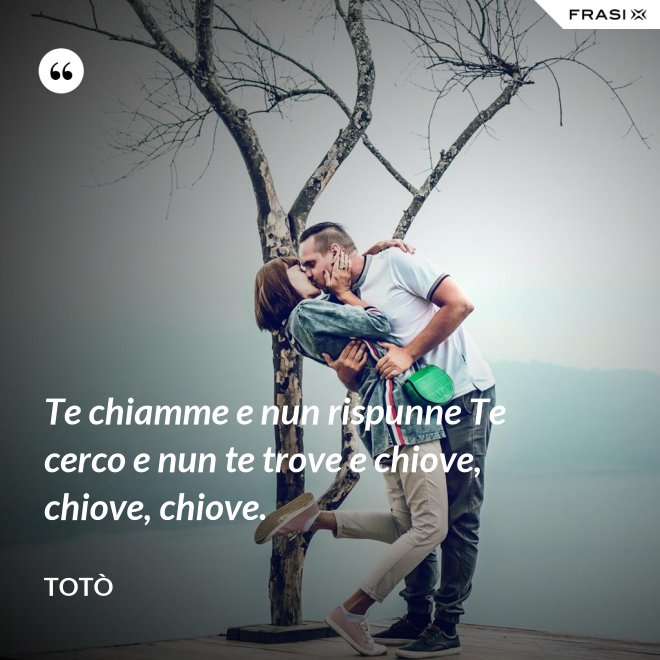 Te chiamme e nun rispunne Te cerco e nun te trove e chiove, chiove, chiove. - Totò