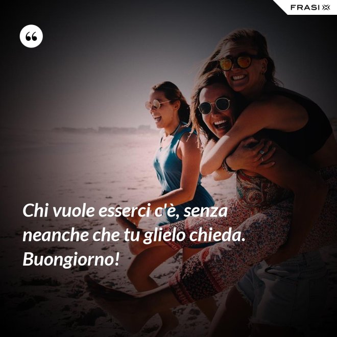 Chi vuole esserci c'è, senza neanche che tu glielo chieda. Buongiorno! - Anonimo