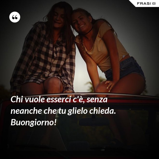 Chi vuole esserci c'è, senza neanche che tu glielo chieda. Buongiorno! - Anonimo