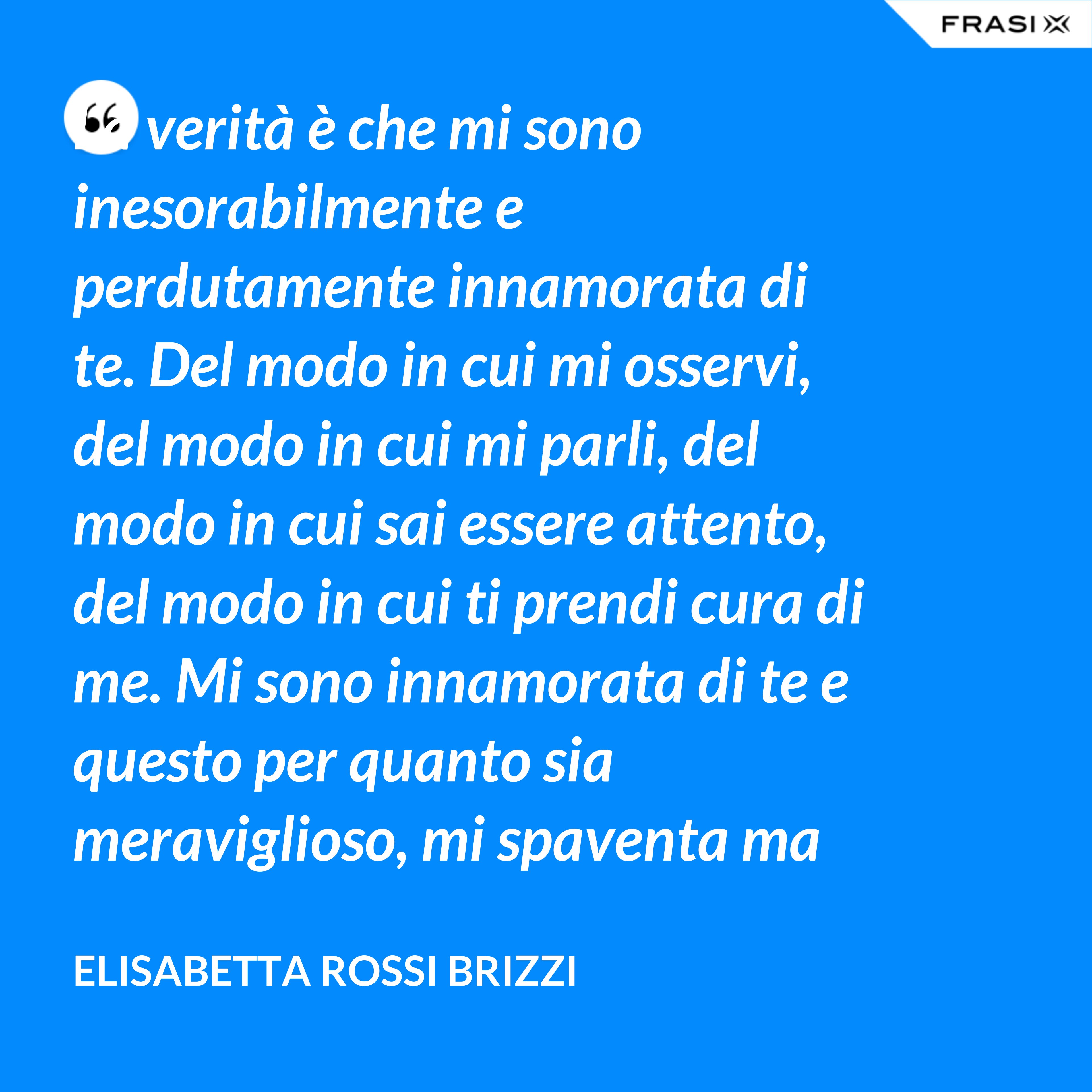 La verità è che mi sono inesorabilmente e perdutamente innamorata di te. Del modo in cui mi osservi, del modo in cui mi parli, del modo in cui sai essere attento, del modo in cui ti prendi cura di me. Mi sono innamorata di te e questo per quanto sia meraviglioso, mi spaventa ma se tu mi accoglierai tra le tue braccia, io sarò serena. Sarò a casa. - Elisabetta Rossi Brizzi
