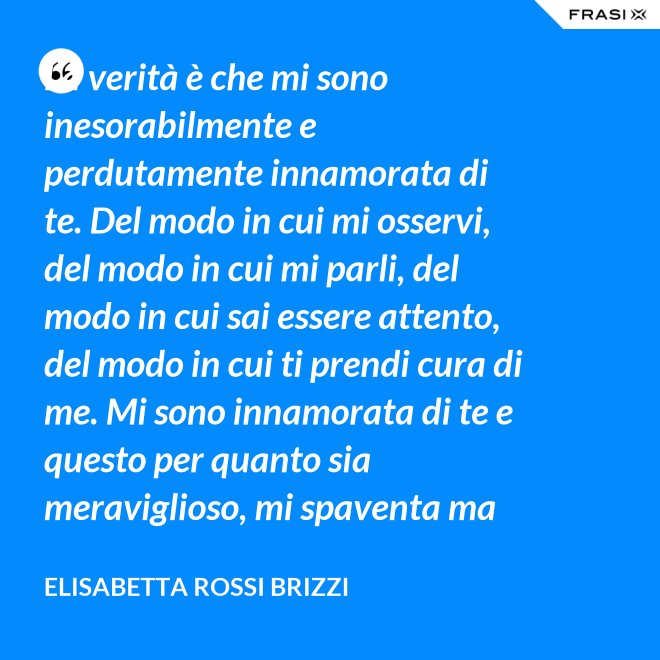 La verità è che mi sono inesorabilmente e perdutamente innamorata di te. Del modo in cui mi osservi, del modo in cui mi parli, del modo in cui sai essere attento, del modo in cui ti prendi cura di me. Mi sono innamorata di te e questo per quanto sia meraviglioso, mi spaventa ma se tu mi accoglierai tra le tue braccia, io sarò serena. Sarò a casa. - Elisabetta Rossi Brizzi