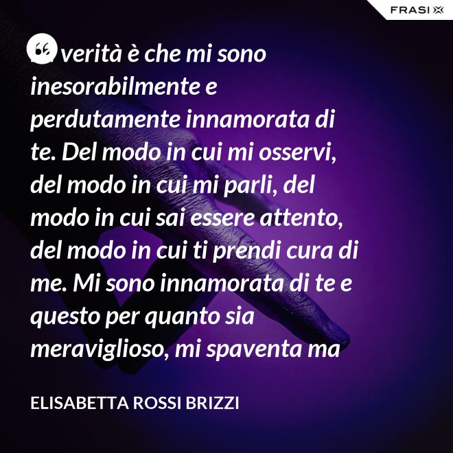 La verità è che mi sono inesorabilmente e perdutamente innamorata di te. Del modo in cui mi osservi, del modo in cui mi parli, del modo in cui sai essere attento, del modo in cui ti prendi cura di me. Mi sono innamorata di te e questo per quanto sia meraviglioso, mi spaventa ma se tu mi accoglierai tra le tue braccia, io sarò serena. Sarò a casa. - Elisabetta Rossi Brizzi