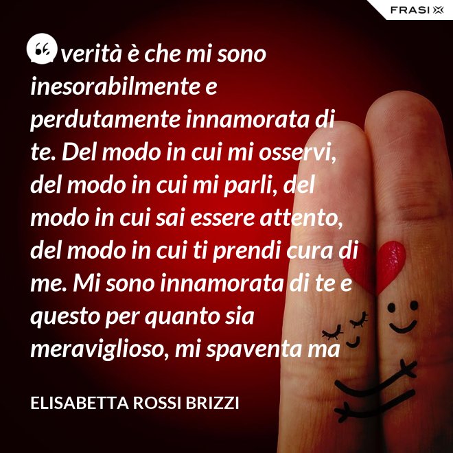 La verità è che mi sono inesorabilmente e perdutamente innamorata di te. Del modo in cui mi osservi, del modo in cui mi parli, del modo in cui sai essere attento, del modo in cui ti prendi cura di me. Mi sono innamorata di te e questo per quanto sia meraviglioso, mi spaventa ma se tu mi accoglierai tra le tue braccia, io sarò serena. Sarò a casa. - Elisabetta Rossi Brizzi