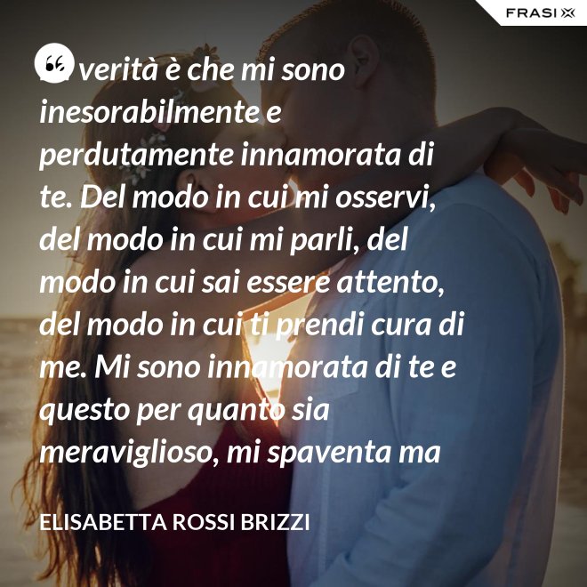 La verità è che mi sono inesorabilmente e perdutamente innamorata di te. Del modo in cui mi osservi, del modo in cui mi parli, del modo in cui sai essere attento, del modo in cui ti prendi cura di me. Mi sono innamorata di te e questo per quanto sia meraviglioso, mi spaventa ma se tu mi accoglierai tra le tue braccia, io sarò serena. Sarò a casa. - Elisabetta Rossi Brizzi