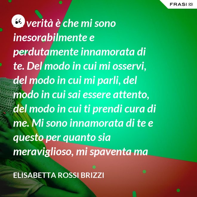 La verità è che mi sono inesorabilmente e perdutamente innamorata di te. Del modo in cui mi osservi, del modo in cui mi parli, del modo in cui sai essere attento, del modo in cui ti prendi cura di me. Mi sono innamorata di te e questo per quanto sia meraviglioso, mi spaventa ma se tu mi accoglierai tra le tue braccia, io sarò serena. Sarò a casa. - Elisabetta Rossi Brizzi