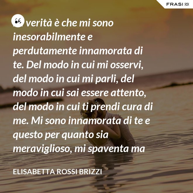La verità è che mi sono inesorabilmente e perdutamente innamorata di te. Del modo in cui mi osservi, del modo in cui mi parli, del modo in cui sai essere attento, del modo in cui ti prendi cura di me. Mi sono innamorata di te e questo per quanto sia meraviglioso, mi spaventa ma se tu mi accoglierai tra le tue braccia, io sarò serena. Sarò a casa. - Elisabetta Rossi Brizzi