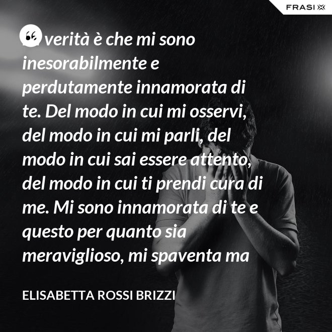 La verità è che mi sono inesorabilmente e perdutamente innamorata di te. Del modo in cui mi osservi, del modo in cui mi parli, del modo in cui sai essere attento, del modo in cui ti prendi cura di me. Mi sono innamorata di te e questo per quanto sia meraviglioso, mi spaventa ma se tu mi accoglierai tra le tue braccia, io sarò serena. Sarò a casa. - Elisabetta Rossi Brizzi