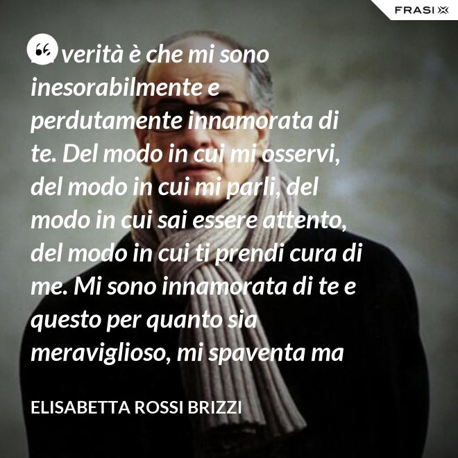 La verità è che mi sono inesorabilmente e perdutamente innamorata di te. Del modo in cui mi osservi, del modo in cui mi parli, del modo in cui sai essere attento, del modo in cui ti prendi cura di me. Mi sono innamorata di te e questo per quanto sia meraviglioso, mi spaventa ma se tu mi accoglierai tra le tue braccia, io sarò serena. Sarò a casa. - Elisabetta Rossi Brizzi