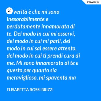 La verità è che mi sono inesorabilmente e perdutamente innamorata di te. Del modo in cui mi osservi, del modo in cui mi parli, del modo in cui sai essere attento, del modo in cui ti prendi cura di me. Mi sono innamorata di te e questo per quanto sia meraviglioso, mi spaventa ma se tu mi accoglierai tra le tue braccia, io sarò serena. Sarò a casa. - Elisabetta Rossi Brizzi