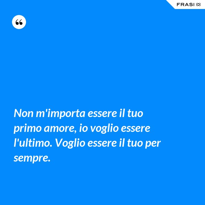 Non m'importa essere il tuo primo amore, io voglio essere l'ultimo. Voglio essere il tuo per sempre. - Anonimo