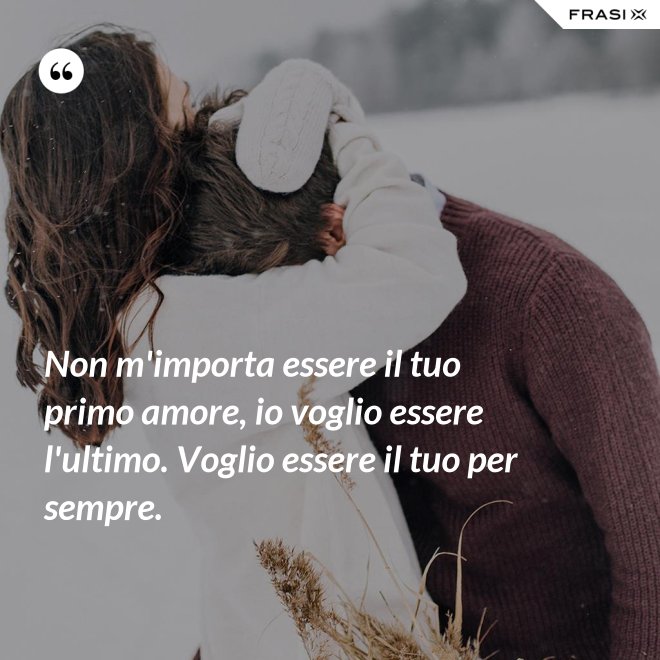 Non m'importa essere il tuo primo amore, io voglio essere l'ultimo. Voglio essere il tuo per sempre. - Anonimo