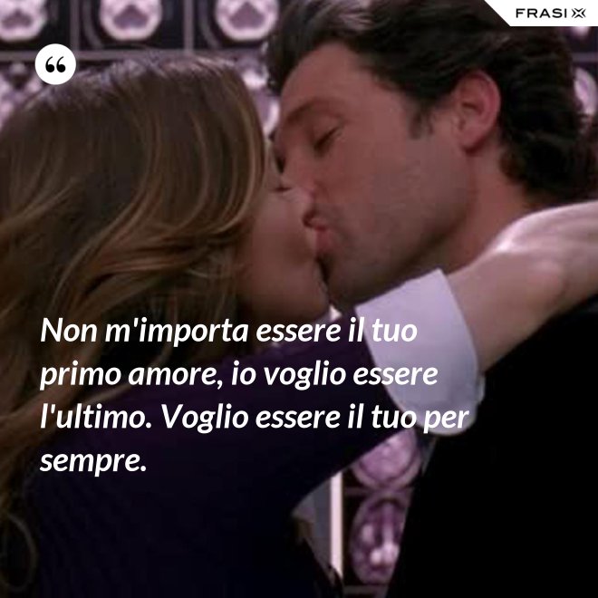 Non m'importa essere il tuo primo amore, io voglio essere l'ultimo. Voglio essere il tuo per sempre. - Anonimo