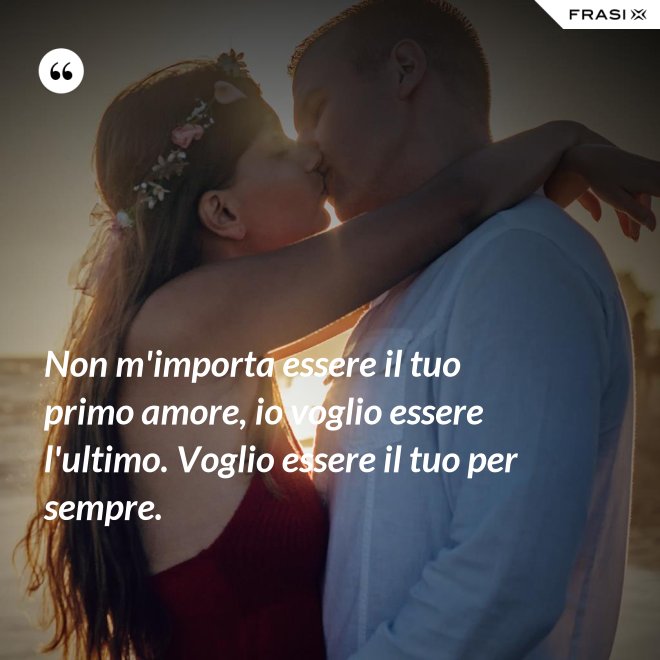 Non m'importa essere il tuo primo amore, io voglio essere l'ultimo. Voglio essere il tuo per sempre. - Anonimo