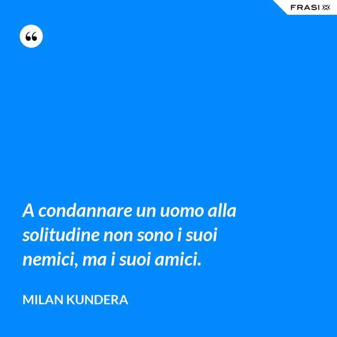 A condannare un uomo alla solitudine non sono i suoi nemici, ma i suoi amici. - Milan Kundera