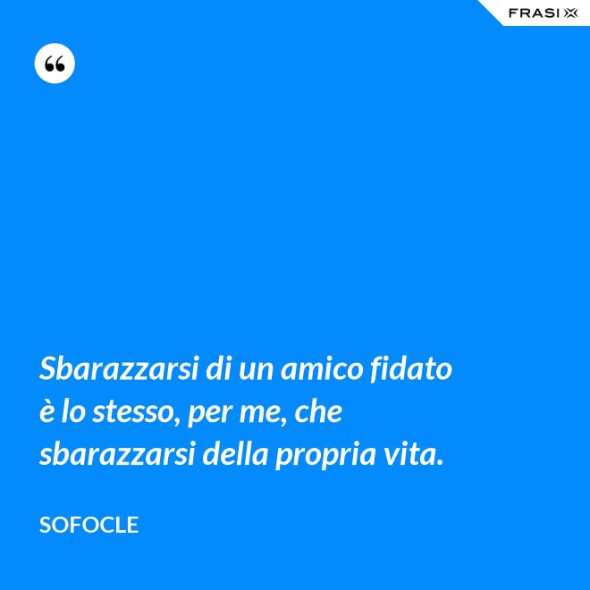 Sbarazzarsi di un amico fidato è lo stesso, per me, che sbarazzarsi della propria vita. - SOFOCLE