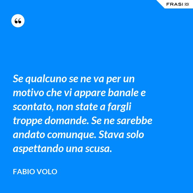 Se qualcuno se ne va per un motivo che vi appare banale e scontato, non state a fargli troppe domande. Se ne sarebbe andato comunque. Stava solo aspettando una scusa. - Fabio Volo
