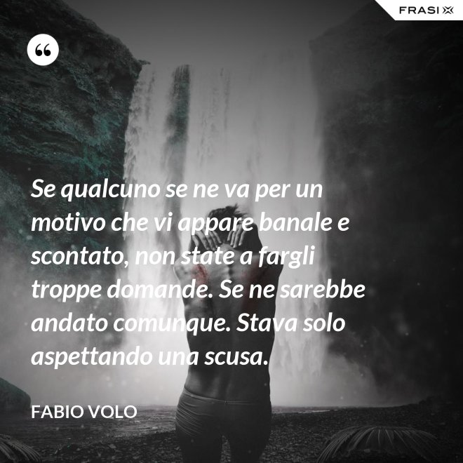 Se qualcuno se ne va per un motivo che vi appare banale e scontato, non state a fargli troppe domande. Se ne sarebbe andato comunque. Stava solo aspettando una scusa. - Fabio Volo