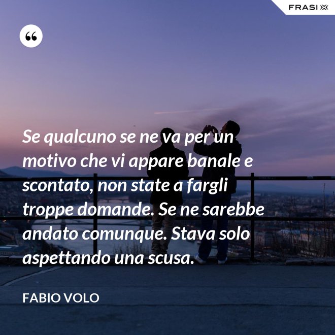 Se qualcuno se ne va per un motivo che vi appare banale e scontato, non state a fargli troppe domande. Se ne sarebbe andato comunque. Stava solo aspettando una scusa. - Fabio Volo