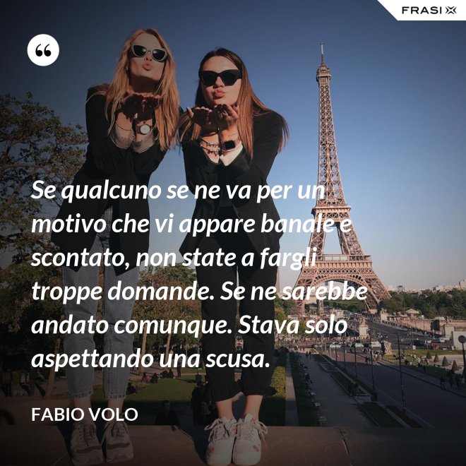 Se qualcuno se ne va per un motivo che vi appare banale e scontato, non state a fargli troppe domande. Se ne sarebbe andato comunque. Stava solo aspettando una scusa. - Fabio Volo