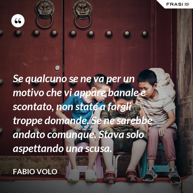 Se qualcuno se ne va per un motivo che vi appare banale e scontato, non state a fargli troppe domande. Se ne sarebbe andato comunque. Stava solo aspettando una scusa. - Fabio Volo