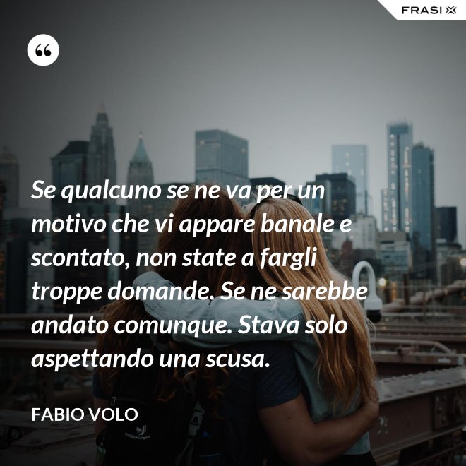Se qualcuno se ne va per un motivo che vi appare banale e scontato, non state a fargli troppe domande. Se ne sarebbe andato comunque. Stava solo aspettando una scusa. - Fabio Volo