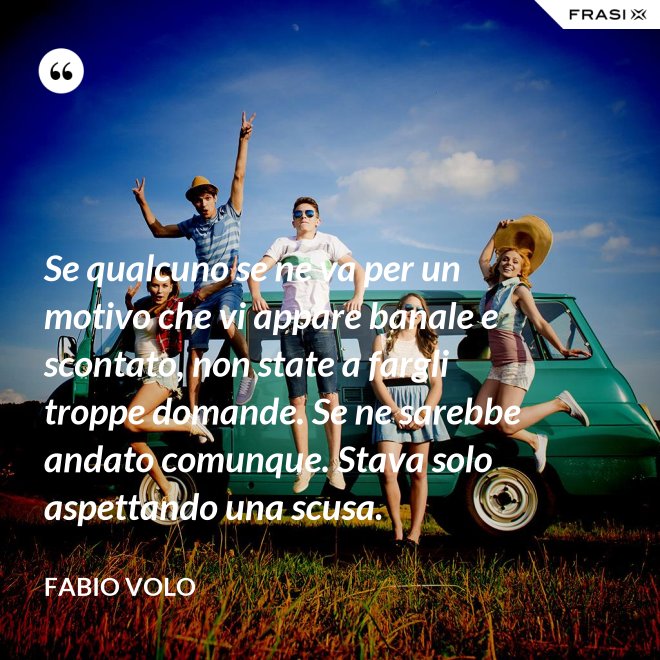 Se qualcuno se ne va per un motivo che vi appare banale e scontato, non state a fargli troppe domande. Se ne sarebbe andato comunque. Stava solo aspettando una scusa. - Fabio Volo