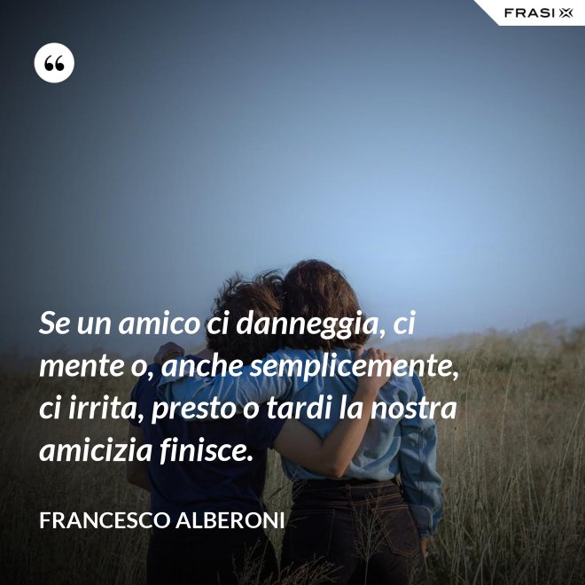 Se un amico ci danneggia, ci mente o, anche semplicemente, ci irrita, presto o tardi la nostra amicizia finisce. - Francesco Alberoni