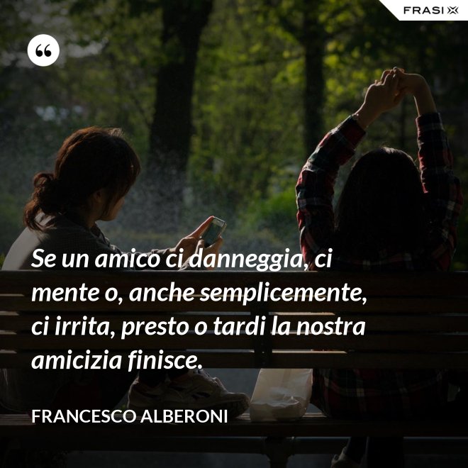 Se un amico ci danneggia, ci mente o, anche semplicemente, ci irrita, presto o tardi la nostra amicizia finisce. - Francesco Alberoni