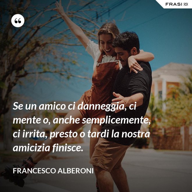 Se un amico ci danneggia, ci mente o, anche semplicemente, ci irrita, presto o tardi la nostra amicizia finisce. - Francesco Alberoni