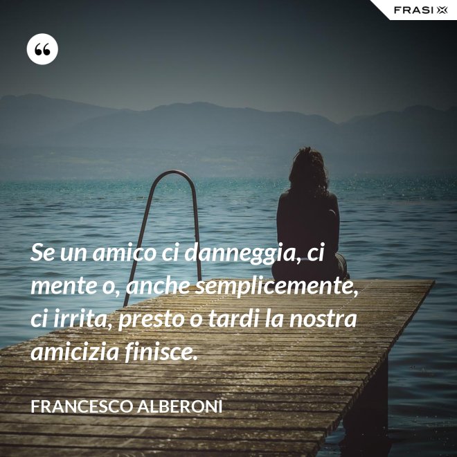 Se un amico ci danneggia, ci mente o, anche semplicemente, ci irrita, presto o tardi la nostra amicizia finisce. - Francesco Alberoni