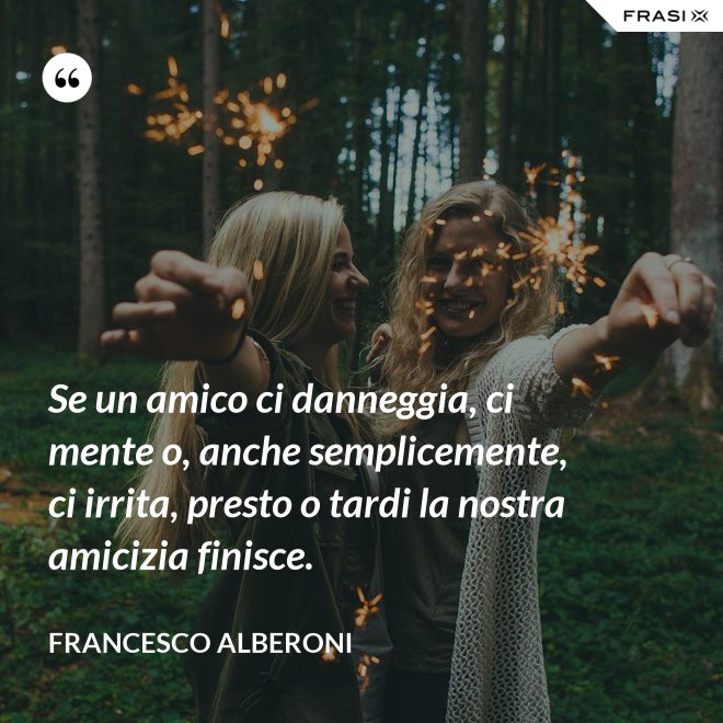 Se un amico ci danneggia, ci mente o, anche semplicemente, ci irrita, presto o tardi la nostra amicizia finisce. - Francesco Alberoni