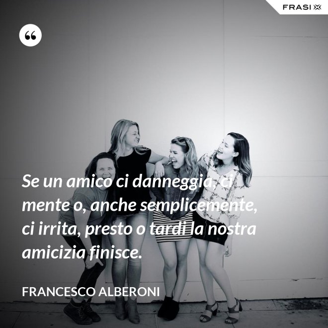 Se un amico ci danneggia, ci mente o, anche semplicemente, ci irrita, presto o tardi la nostra amicizia finisce. - Francesco Alberoni
