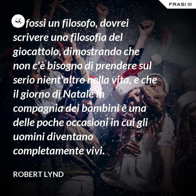 Se fossi un filosofo, dovrei scrivere una filosofia del giocattolo, dimostrando che non c'è bisogno di prendere sul serio nient'altro nella vita, e che il giorno di Natale in compagnia dei bambini è una delle poche occasioni in cui gli uomini diventano completamente vivi. - Robert Lynd