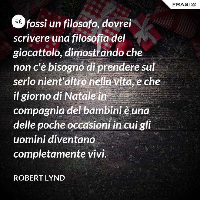 Se fossi un filosofo, dovrei scrivere una filosofia del giocattolo, dimostrando che non c'è bisogno di prendere sul serio nient'altro nella vita, e che il giorno di Natale in compagnia dei bambini è una delle poche occasioni in cui gli uomini diventano completamente vivi. - Robert Lynd