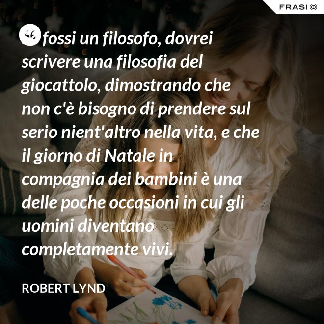 Se fossi un filosofo, dovrei scrivere una filosofia del giocattolo, dimostrando che non c'è bisogno di prendere sul serio nient'altro nella vita, e che il giorno di Natale in compagnia dei bambini è una delle poche occasioni in cui gli uomini diventano completamente vivi. - Robert Lynd