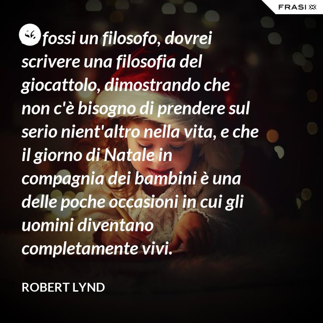 Se fossi un filosofo, dovrei scrivere una filosofia del giocattolo, dimostrando che non c'è bisogno di prendere sul serio nient'altro nella vita, e che il giorno di Natale in compagnia dei bambini è una delle poche occasioni in cui gli uomini diventano completamente vivi. - Robert Lynd