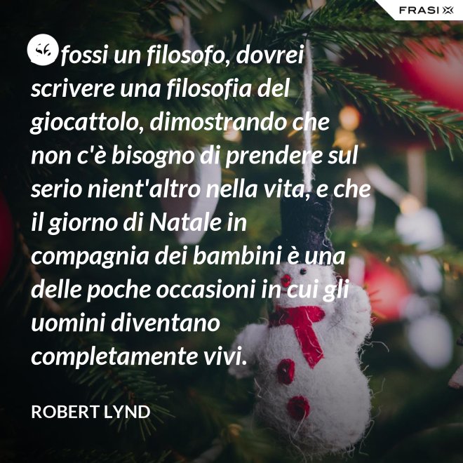 Se fossi un filosofo, dovrei scrivere una filosofia del giocattolo, dimostrando che non c'è bisogno di prendere sul serio nient'altro nella vita, e che il giorno di Natale in compagnia dei bambini è una delle poche occasioni in cui gli uomini diventano completamente vivi. - Robert Lynd