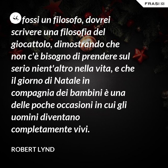 Se fossi un filosofo, dovrei scrivere una filosofia del giocattolo, dimostrando che non c'è bisogno di prendere sul serio nient'altro nella vita, e che il giorno di Natale in compagnia dei bambini è una delle poche occasioni in cui gli uomini diventano completamente vivi. - Robert Lynd