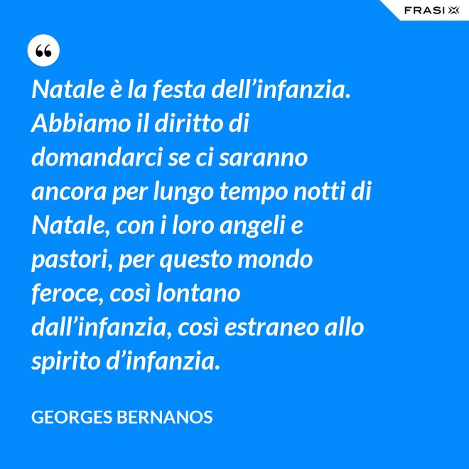 Natale è la festa dell’infanzia. Abbiamo il diritto di domandarci se ci saranno ancora per lungo tempo notti di Natale, con i loro angeli e pastori, per questo mondo feroce, così lontano dall’infanzia, così estraneo allo spirito d’infanzia. - GEORGES BERNANOS