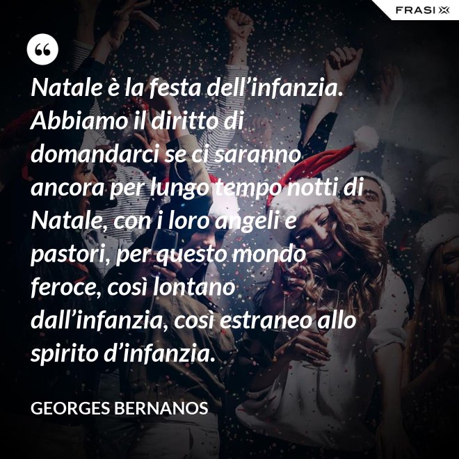 Natale è la festa dell’infanzia. Abbiamo il diritto di domandarci se ci saranno ancora per lungo tempo notti di Natale, con i loro angeli e pastori, per questo mondo feroce, così lontano dall’infanzia, così estraneo allo spirito d’infanzia. - GEORGES BERNANOS