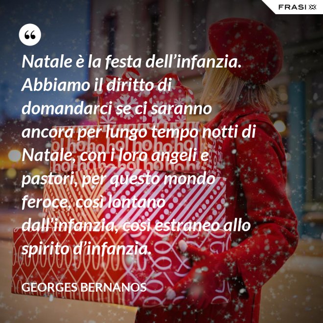 Natale è la festa dell’infanzia. Abbiamo il diritto di domandarci se ci saranno ancora per lungo tempo notti di Natale, con i loro angeli e pastori, per questo mondo feroce, così lontano dall’infanzia, così estraneo allo spirito d’infanzia. - GEORGES BERNANOS